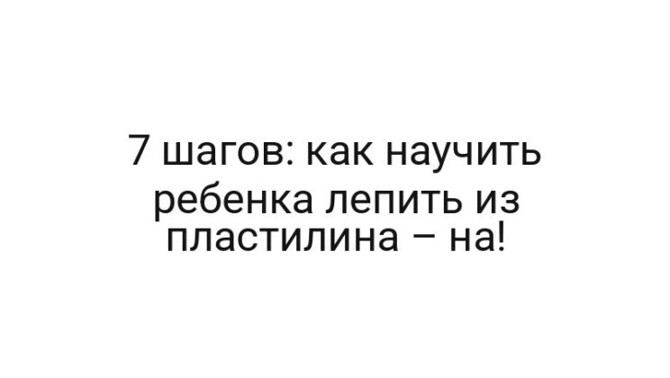 7 шагов: как научить ребенка лепить из пластилина – на!