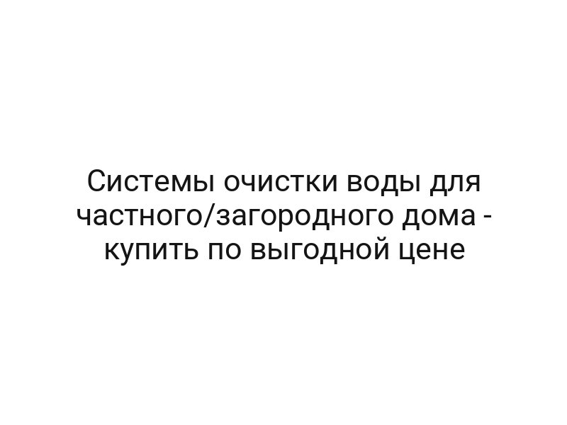 Системы очистки воды для частного/загородного дома — купить по выгодной цене