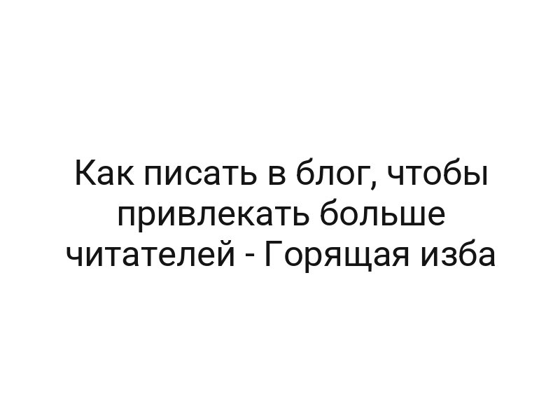 Как писать в блог, чтобы привлекать больше читателей — Горящая изба