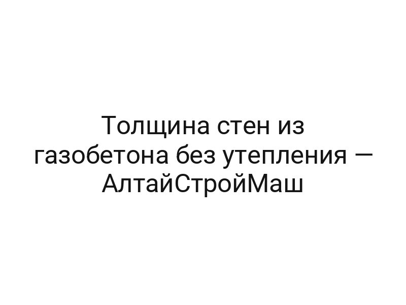 Толщина стен из газобетона без утепления — АлтайСтройМаш