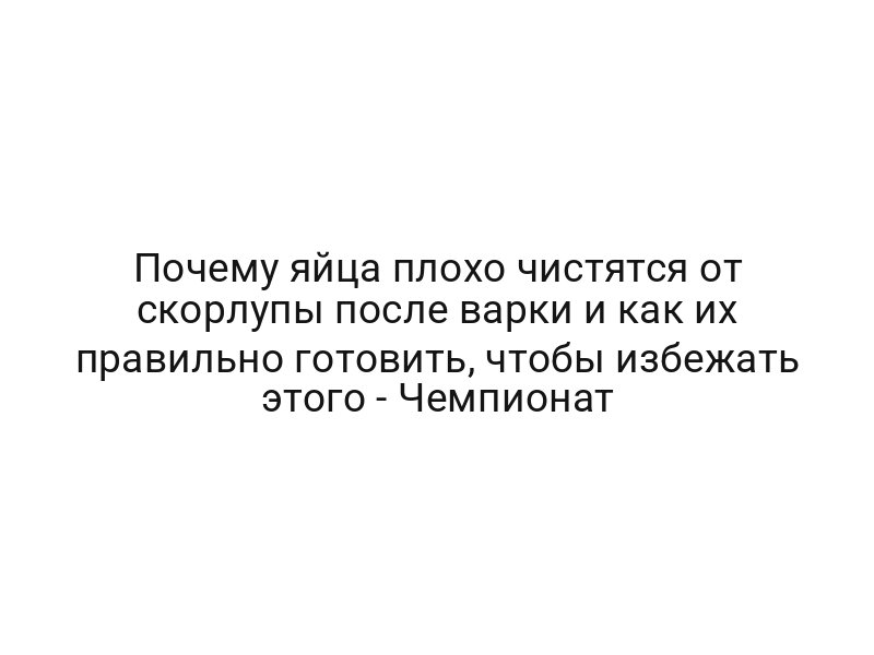 Почему яйца плохо чистятся от скорлупы после варки и как их правильно готовить, чтобы избежать этого — Чемпионат