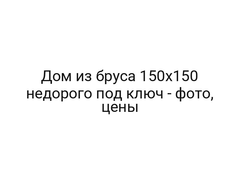 Дом из бруса 150х150 недорого под ключ — фото, цены
